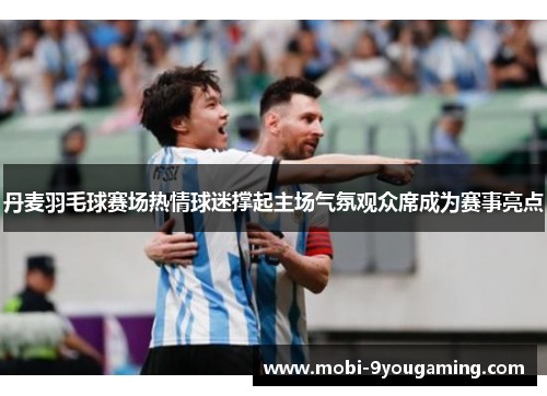 丹麦羽毛球赛场热情球迷撑起主场气氛观众席成为赛事亮点