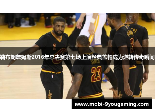 勒布朗詹姆斯2016年总决赛第七场上演经典盖帽成为逆转传奇瞬间