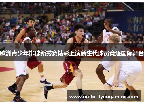 欧洲青少年排球新秀赛精彩上演新生代球员竞逐国际舞台