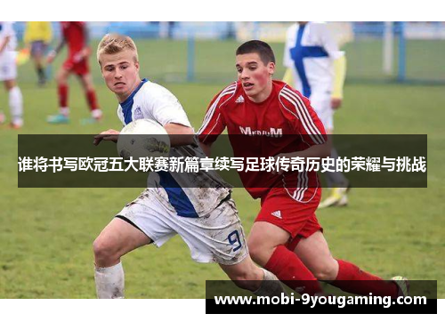 谁将书写欧冠五大联赛新篇章续写足球传奇历史的荣耀与挑战