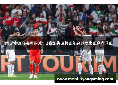 国足惨败马来西亚0比12赛场失误频现年轻球员表现亮点浮现
