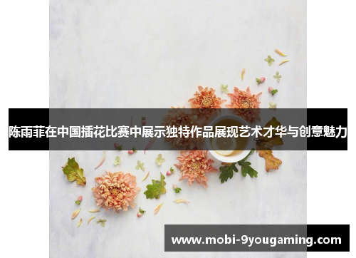 陈雨菲在中国插花比赛中展示独特作品展现艺术才华与创意魅力