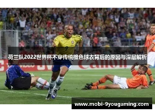 荷兰队2022世界杯不穿传统橙色球衣背后的原因与深层解析