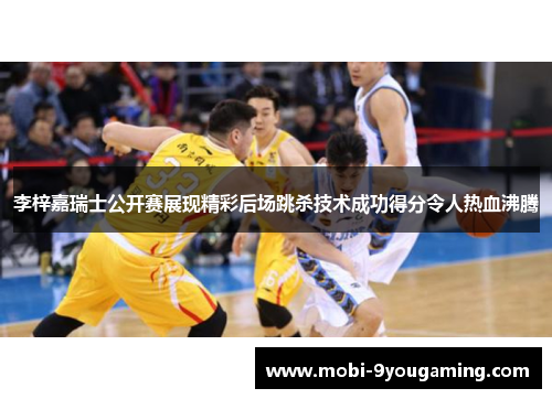 李梓嘉瑞士公开赛展现精彩后场跳杀技术成功得分令人热血沸腾